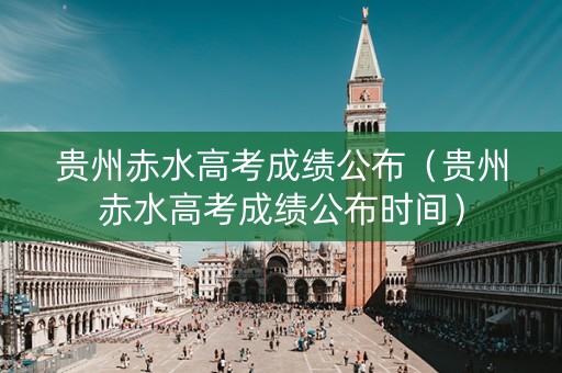 贵州赤水高考成绩公布（贵州赤水高考成绩公布时间）