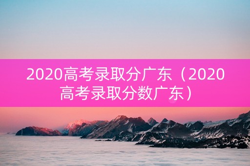 2020高考录取分广东（2020高考录取分数广东）