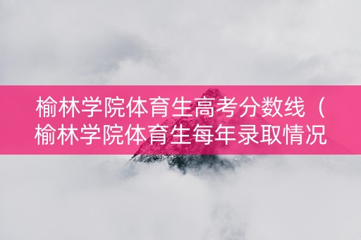 榆林学院体育生高考分数线（榆林学院体育生每年录取情况）