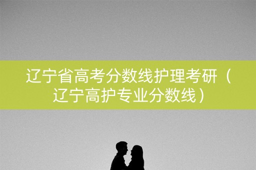 辽宁省高考分数线护理考研（辽宁高护专业分数线）
