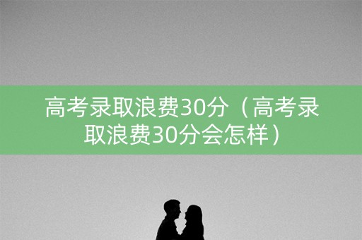 高考录取浪费30分（高考录取浪费30分会怎样）