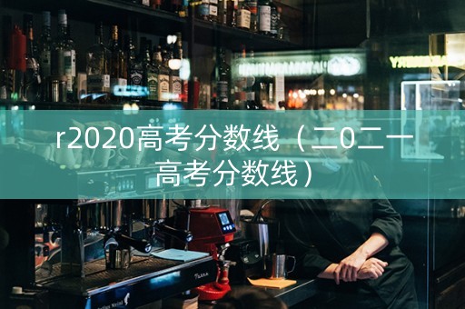 r2020高考分数线（二0二一高考分数线）