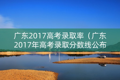 广东2017高考录取率（广东2017年高考录取分数线公布）
