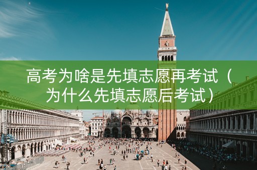 高考为啥是先填志愿再考试（为什么先填志愿后考试）
