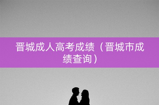 晋城成人高考成绩（晋城市成绩查询）
