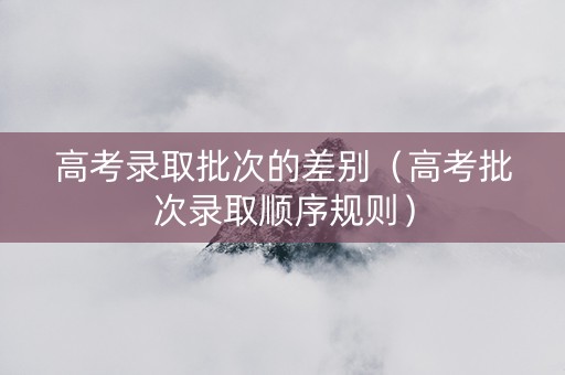 高考录取批次的差别（高考批次录取顺序规则）