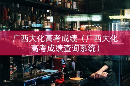 广西大化高考成绩（广西大化高考成绩查询系统）