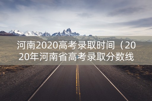 河南2020高考录取时间（2020年河南省高考录取分数线什么时间公布）