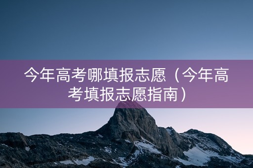 今年高考哪填报志愿（今年高考填报志愿指南）