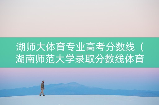 湖师大体育专业高考分数线（湖南师范大学录取分数线体育生）