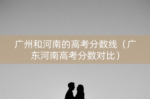 广州和河南的高考分数线（广东河南高考分数对比）