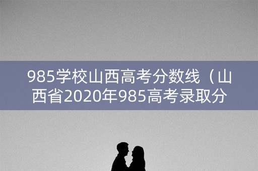 985学校山西高考分数线（山西省2020年985高考录取分数线）