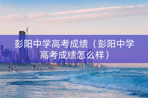 彭阳中学高考成绩（彭阳中学高考成绩怎么样）