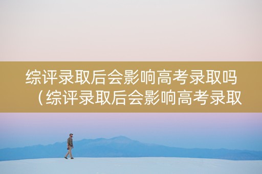 综评录取后会影响高考录取吗（综评录取后会影响高考录取吗知乎）