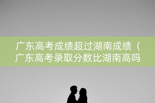 广东高考成绩超过湖南成绩（广东高考录取分数比湖南高吗?）