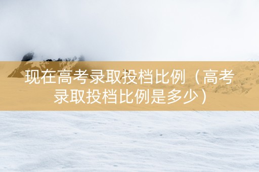 现在高考录取投档比例（高考录取投档比例是多少）