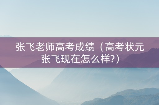 张飞老师高考成绩（高考状元张飞现在怎么样?）