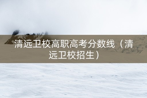清远卫校高职高考分数线（清远卫校招生）