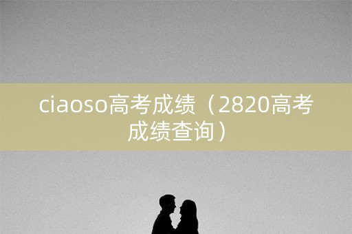 ciaoso高考成绩（2820高考成绩查询）