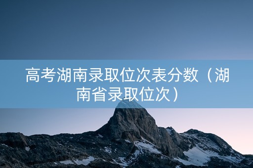 高考湖南录取位次表分数（湖南省录取位次）