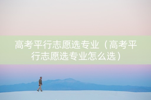 高考平行志愿选专业（高考平行志愿选专业怎么选）