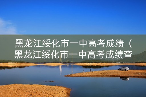 黑龙江绥化市一中高考成绩（黑龙江绥化市一中高考成绩查询）