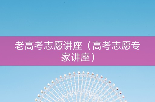 老高考志愿讲座（高考志愿专家讲座）