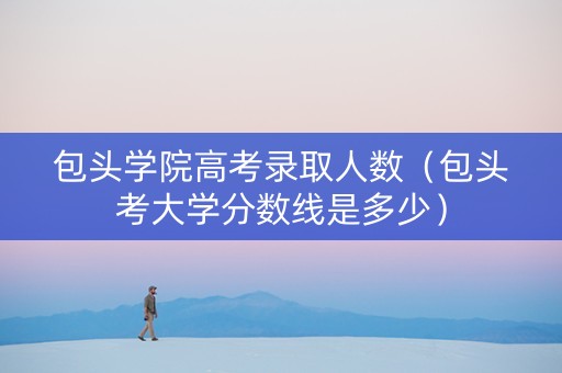 包头学院高考录取人数（包头考大学分数线是多少）