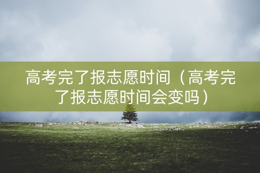 高考完了报志愿时间（高考完了报志愿时间会变吗）