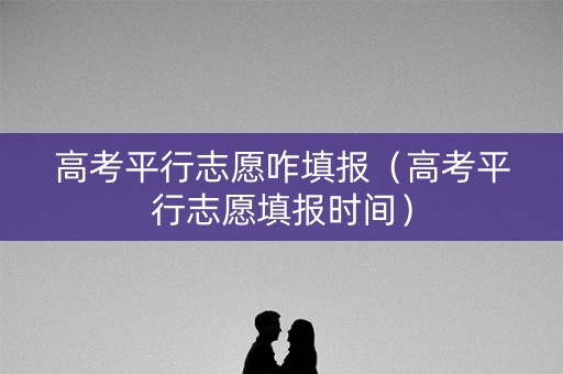 高考平行志愿咋填报（高考平行志愿填报时间）
