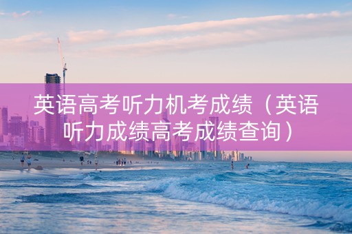 英语高考听力机考成绩（英语听力成绩高考成绩查询）
