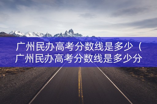 广州民办高考分数线是多少（广州民办高考分数线是多少分）
