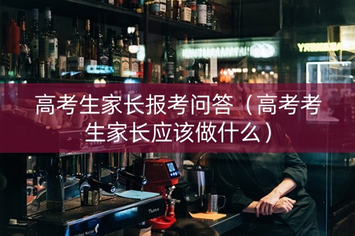 高考生家长报考问答（高考考生家长应该做什么）