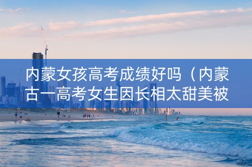 内蒙女孩高考成绩好吗（内蒙古一高考女生因长相太甜美被围观拍照）
