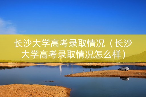 长沙大学高考录取情况（长沙大学高考录取情况怎么样）
