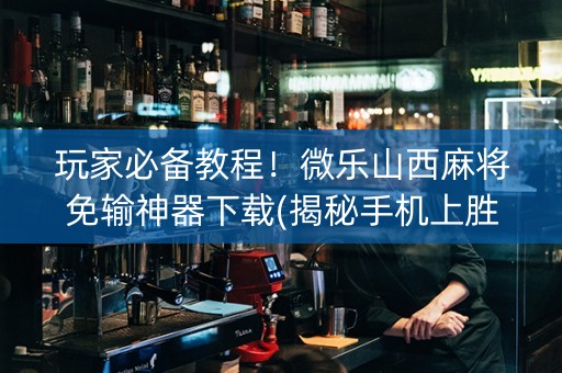 玩家必备教程！微乐山西麻将免输神器下载(揭秘手机上胜率到哪调)
