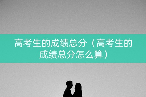 高考生的成绩总分（高考生的成绩总分怎么算）