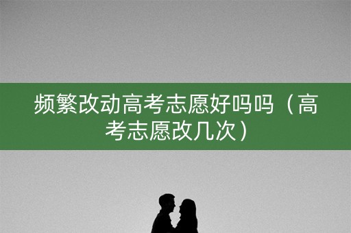 频繁改动高考志愿好吗吗（高考志愿改几次）
