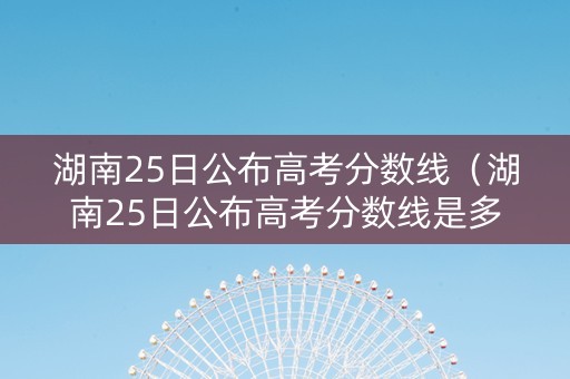 湖南25日公布高考分数线（湖南25日公布高考分数线是多少）