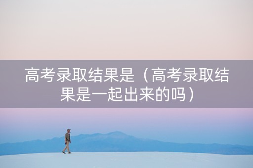 高考录取结果是（高考录取结果是一起出来的吗）