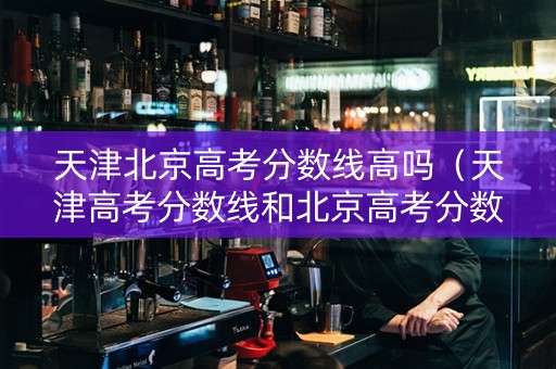 天津北京高考分数线高吗（天津高考分数线和北京高考分数线）