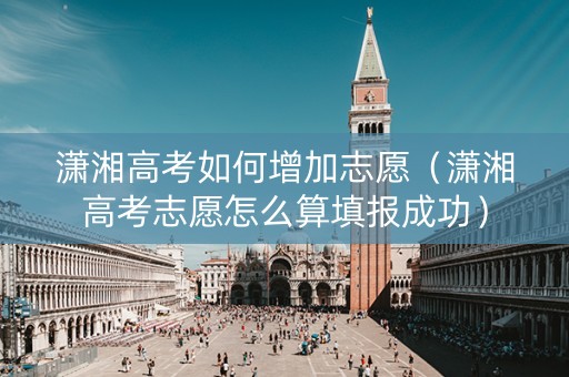 潇湘高考如何增加志愿（潇湘高考志愿怎么算填报成功）