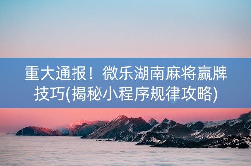 重大通报！微乐湖南麻将赢牌技巧(揭秘小程序规律攻略)