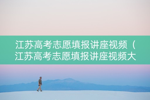 江苏高考志愿填报讲座视频（江苏高考志愿填报讲座视频大全）