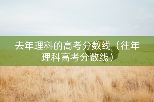 去年理科的高考分数线（往年理科高考分数线）
