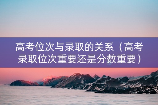 高考位次与录取的关系（高考录取位次重要还是分数重要）