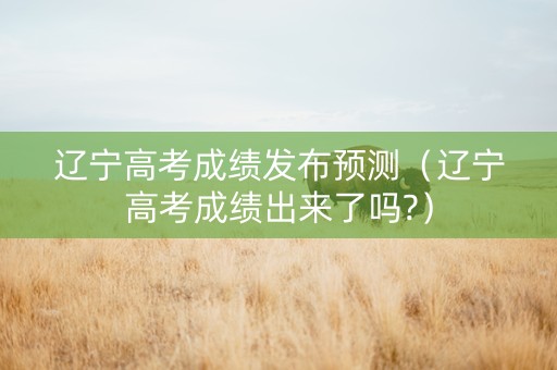 辽宁高考成绩发布预测（辽宁高考成绩出来了吗?）