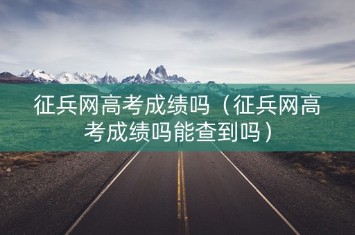 征兵网高考成绩吗（征兵网高考成绩吗能查到吗）