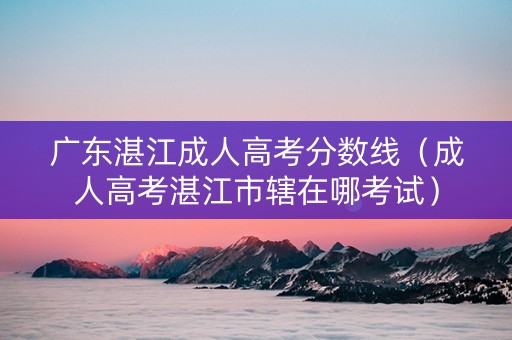 广东湛江成人高考分数线（成人高考湛江市辖在哪考试）