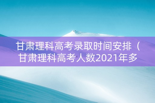 甘肃理科高考录取时间安排（甘肃理科高考人数2021年多少人）